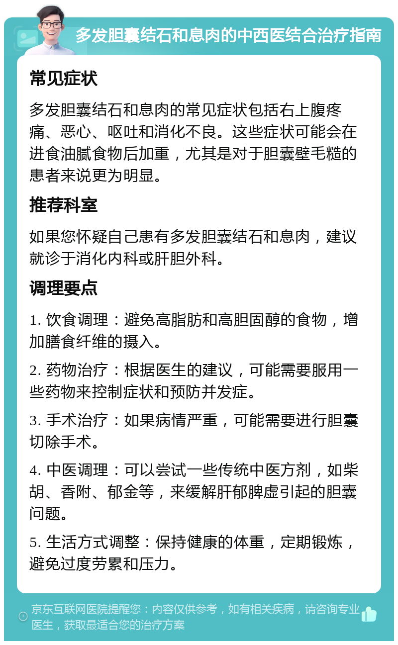 多发胆囊结石和息肉的中西医结合治疗指南 常见症状 多发胆囊结石和息肉的常见症状包括右上腹疼痛、恶心、呕吐和消化不良。这些症状可能会在进食油腻食物后加重，尤其是对于胆囊壁毛糙的患者来说更为明显。 推荐科室 如果您怀疑自己患有多发胆囊结石和息肉，建议就诊于消化内科或肝胆外科。 调理要点 1. 饮食调理：避免高脂肪和高胆固醇的食物，增加膳食纤维的摄入。 2. 药物治疗：根据医生的建议，可能需要服用一些药物来控制症状和预防并发症。 3. 手术治疗：如果病情严重，可能需要进行胆囊切除手术。 4. 中医调理：可以尝试一些传统中医方剂，如柴胡、香附、郁金等，来缓解肝郁脾虚引起的胆囊问题。 5. 生活方式调整：保持健康的体重，定期锻炼，避免过度劳累和压力。