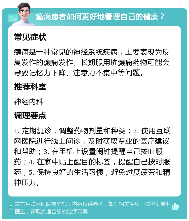 癫痫患者如何更好地管理自己的健康？ 常见症状 癫痫是一种常见的神经系统疾病，主要表现为反复发作的癫痫发作。长期服用抗癫痫药物可能会导致记忆力下降、注意力不集中等问题。 推荐科室 神经内科 调理要点 1. 定期复诊，调整药物剂量和种类；2. 使用互联网医院进行线上问诊，及时获取专业的医疗建议和帮助；3. 在手机上设置闹钟提醒自己按时服药；4. 在家中贴上醒目的标签，提醒自己按时服药；5. 保持良好的生活习惯，避免过度疲劳和精神压力。