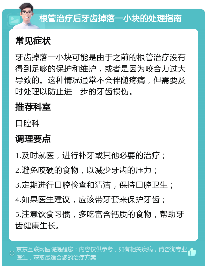 根管治疗后牙齿掉落一小块的处理指南 常见症状 牙齿掉落一小块可能是由于之前的根管治疗没有得到足够的保护和维护，或者是因为咬合力过大导致的。这种情况通常不会伴随疼痛，但需要及时处理以防止进一步的牙齿损伤。 推荐科室 口腔科 调理要点 1.及时就医，进行补牙或其他必要的治疗； 2.避免咬硬的食物，以减少牙齿的压力； 3.定期进行口腔检查和清洁，保持口腔卫生； 4.如果医生建议，应该带牙套来保护牙齿； 5.注意饮食习惯，多吃富含钙质的食物，帮助牙齿健康生长。