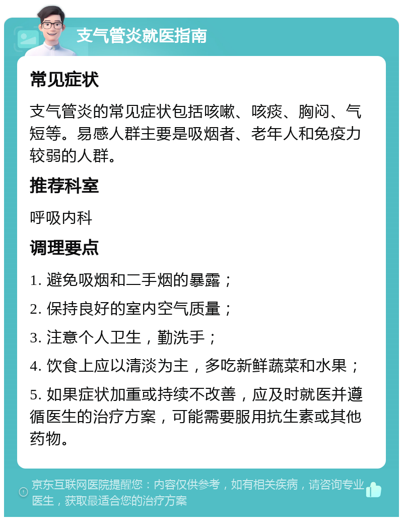 支气管炎就医指南 常见症状 支气管炎的常见症状包括咳嗽、咳痰、胸闷、气短等。易感人群主要是吸烟者、老年人和免疫力较弱的人群。 推荐科室 呼吸内科 调理要点 1. 避免吸烟和二手烟的暴露； 2. 保持良好的室内空气质量； 3. 注意个人卫生，勤洗手； 4. 饮食上应以清淡为主，多吃新鲜蔬菜和水果； 5. 如果症状加重或持续不改善，应及时就医并遵循医生的治疗方案，可能需要服用抗生素或其他药物。