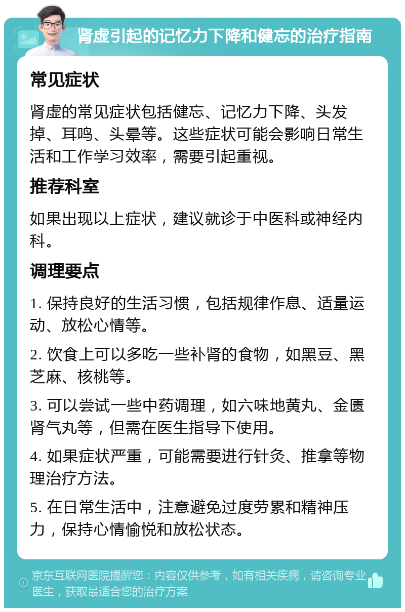 肾虚引起的记忆力下降和健忘的治疗指南 常见症状 肾虚的常见症状包括健忘、记忆力下降、头发掉、耳鸣、头晕等。这些症状可能会影响日常生活和工作学习效率，需要引起重视。 推荐科室 如果出现以上症状，建议就诊于中医科或神经内科。 调理要点 1. 保持良好的生活习惯，包括规律作息、适量运动、放松心情等。 2. 饮食上可以多吃一些补肾的食物，如黑豆、黑芝麻、核桃等。 3. 可以尝试一些中药调理，如六味地黄丸、金匮肾气丸等，但需在医生指导下使用。 4. 如果症状严重，可能需要进行针灸、推拿等物理治疗方法。 5. 在日常生活中，注意避免过度劳累和精神压力，保持心情愉悦和放松状态。