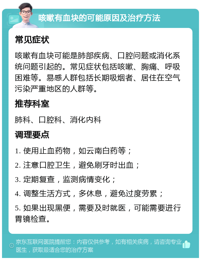 咳嗽有血块的可能原因及治疗方法 常见症状 咳嗽有血块可能是肺部疾病、口腔问题或消化系统问题引起的。常见症状包括咳嗽、胸痛、呼吸困难等。易感人群包括长期吸烟者、居住在空气污染严重地区的人群等。 推荐科室 肺科、口腔科、消化内科 调理要点 1. 使用止血药物，如云南白药等； 2. 注意口腔卫生，避免刷牙时出血； 3. 定期复查，监测病情变化； 4. 调整生活方式，多休息，避免过度劳累； 5. 如果出现黑便，需要及时就医，可能需要进行胃镜检查。