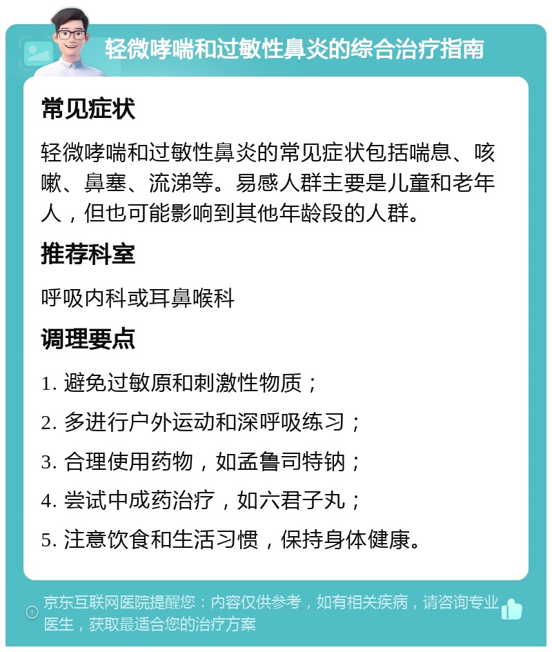 轻微哮喘和过敏性鼻炎的综合治疗指南 常见症状 轻微哮喘和过敏性鼻炎的常见症状包括喘息、咳嗽、鼻塞、流涕等。易感人群主要是儿童和老年人，但也可能影响到其他年龄段的人群。 推荐科室 呼吸内科或耳鼻喉科 调理要点 1. 避免过敏原和刺激性物质； 2. 多进行户外运动和深呼吸练习； 3. 合理使用药物，如孟鲁司特钠； 4. 尝试中成药治疗，如六君子丸； 5. 注意饮食和生活习惯，保持身体健康。