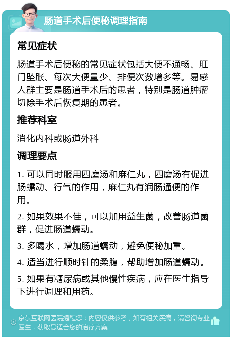 肠道手术后便秘调理指南 常见症状 肠道手术后便秘的常见症状包括大便不通畅、肛门坠胀、每次大便量少、排便次数增多等。易感人群主要是肠道手术后的患者，特别是肠道肿瘤切除手术后恢复期的患者。 推荐科室 消化内科或肠道外科 调理要点 1. 可以同时服用四磨汤和麻仁丸，四磨汤有促进肠蠕动、行气的作用，麻仁丸有润肠通便的作用。 2. 如果效果不佳，可以加用益生菌，改善肠道菌群，促进肠道蠕动。 3. 多喝水，增加肠道蠕动，避免便秘加重。 4. 适当进行顺时针的柔腹，帮助增加肠道蠕动。 5. 如果有糖尿病或其他慢性疾病，应在医生指导下进行调理和用药。