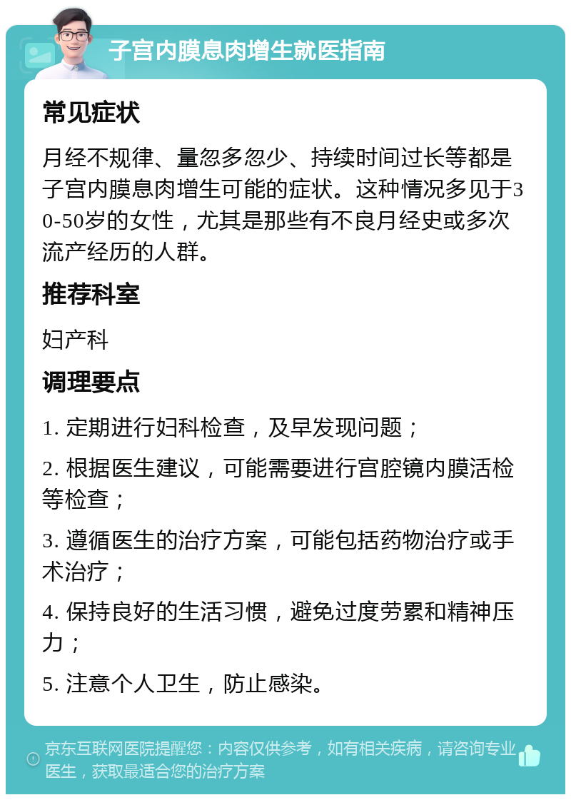 子宫内膜息肉增生就医指南 常见症状 月经不规律、量忽多忽少、持续时间过长等都是子宫内膜息肉增生可能的症状。这种情况多见于30-50岁的女性，尤其是那些有不良月经史或多次流产经历的人群。 推荐科室 妇产科 调理要点 1. 定期进行妇科检查，及早发现问题； 2. 根据医生建议，可能需要进行宫腔镜内膜活检等检查； 3. 遵循医生的治疗方案，可能包括药物治疗或手术治疗； 4. 保持良好的生活习惯，避免过度劳累和精神压力； 5. 注意个人卫生，防止感染。