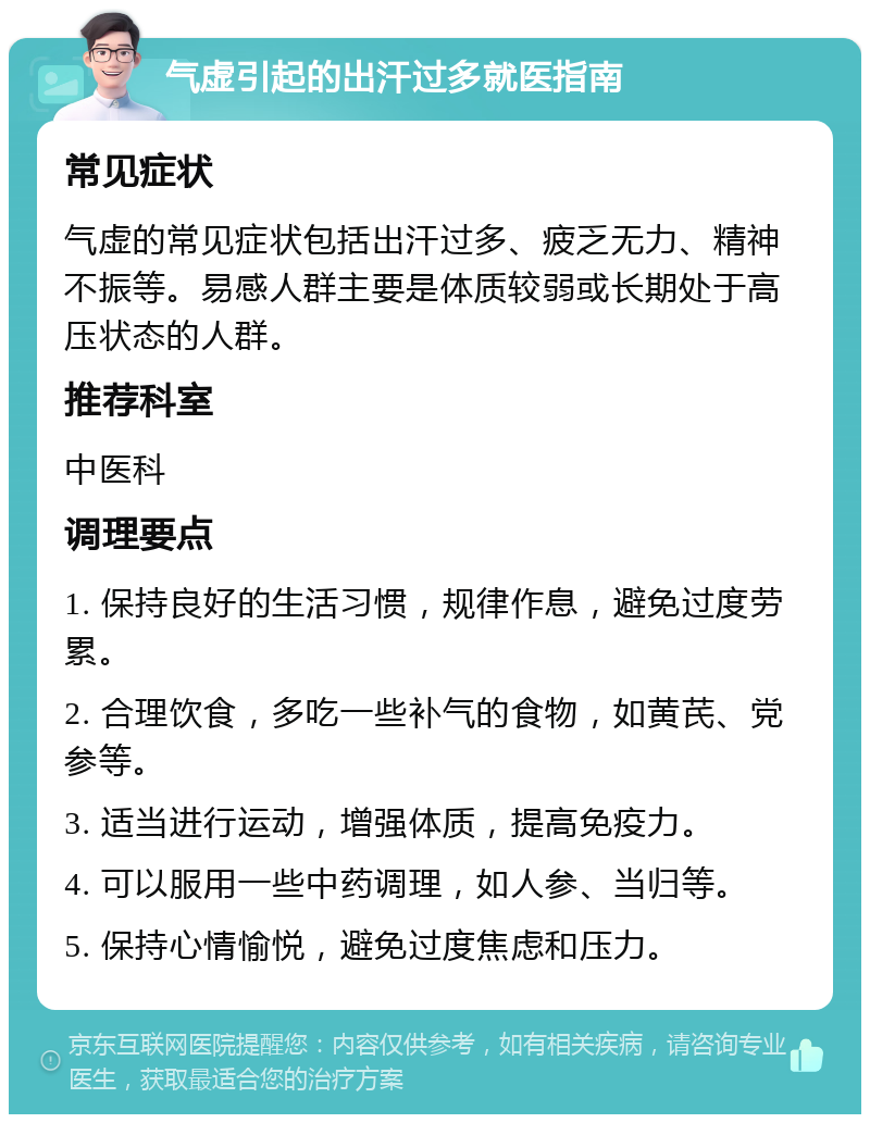 气虚引起的出汗过多就医指南 常见症状 气虚的常见症状包括出汗过多、疲乏无力、精神不振等。易感人群主要是体质较弱或长期处于高压状态的人群。 推荐科室 中医科 调理要点 1. 保持良好的生活习惯，规律作息，避免过度劳累。 2. 合理饮食，多吃一些补气的食物，如黄芪、党参等。 3. 适当进行运动，增强体质，提高免疫力。 4. 可以服用一些中药调理，如人参、当归等。 5. 保持心情愉悦，避免过度焦虑和压力。