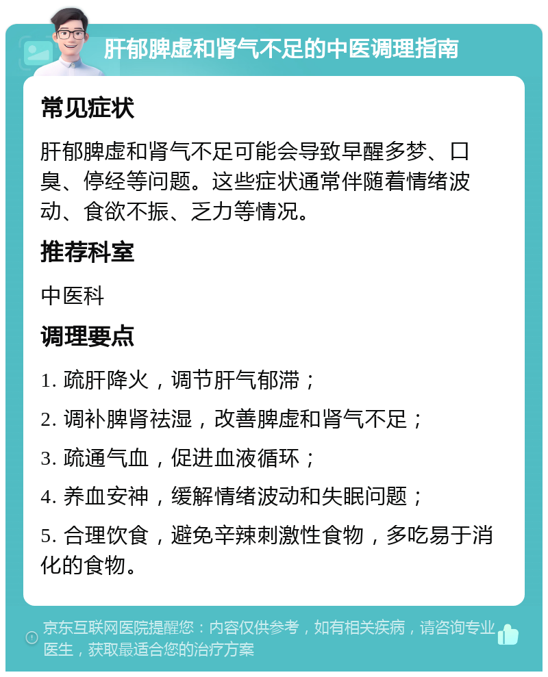 肝郁脾虚和肾气不足的中医调理指南 常见症状 肝郁脾虚和肾气不足可能会导致早醒多梦、口臭、停经等问题。这些症状通常伴随着情绪波动、食欲不振、乏力等情况。 推荐科室 中医科 调理要点 1. 疏肝降火，调节肝气郁滞； 2. 调补脾肾祛湿，改善脾虚和肾气不足； 3. 疏通气血，促进血液循环； 4. 养血安神，缓解情绪波动和失眠问题； 5. 合理饮食，避免辛辣刺激性食物，多吃易于消化的食物。