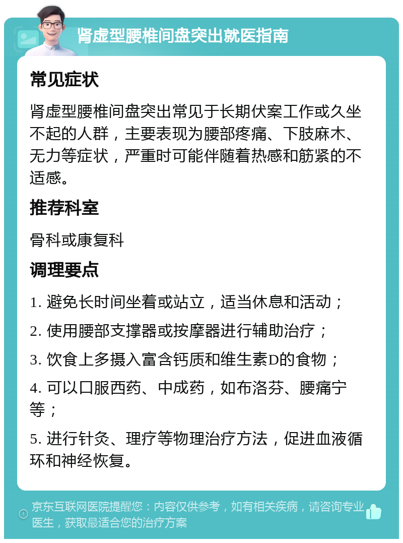 肾虚型腰椎间盘突出就医指南 常见症状 肾虚型腰椎间盘突出常见于长期伏案工作或久坐不起的人群，主要表现为腰部疼痛、下肢麻木、无力等症状，严重时可能伴随着热感和筋紧的不适感。 推荐科室 骨科或康复科 调理要点 1. 避免长时间坐着或站立，适当休息和活动； 2. 使用腰部支撑器或按摩器进行辅助治疗； 3. 饮食上多摄入富含钙质和维生素D的食物； 4. 可以口服西药、中成药，如布洛芬、腰痛宁等； 5. 进行针灸、理疗等物理治疗方法，促进血液循环和神经恢复。