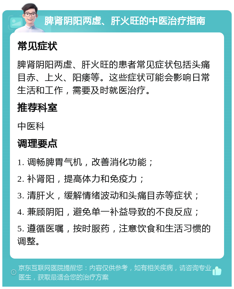 脾肾阴阳两虚、肝火旺的中医治疗指南 常见症状 脾肾阴阳两虚、肝火旺的患者常见症状包括头痛目赤、上火、阳痿等。这些症状可能会影响日常生活和工作，需要及时就医治疗。 推荐科室 中医科 调理要点 1. 调畅脾胃气机，改善消化功能； 2. 补肾阳，提高体力和免疫力； 3. 清肝火，缓解情绪波动和头痛目赤等症状； 4. 兼顾阴阳，避免单一补益导致的不良反应； 5. 遵循医嘱，按时服药，注意饮食和生活习惯的调整。