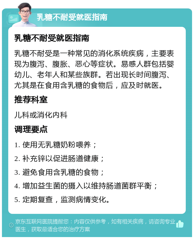 乳糖不耐受就医指南 乳糖不耐受就医指南 乳糖不耐受是一种常见的消化系统疾病，主要表现为腹泻、腹胀、恶心等症状。易感人群包括婴幼儿、老年人和某些族群。若出现长时间腹泻、尤其是在食用含乳糖的食物后，应及时就医。 推荐科室 儿科或消化内科 调理要点 1. 使用无乳糖奶粉喂养； 2. 补充锌以促进肠道健康； 3. 避免食用含乳糖的食物； 4. 增加益生菌的摄入以维持肠道菌群平衡； 5. 定期复查，监测病情变化。