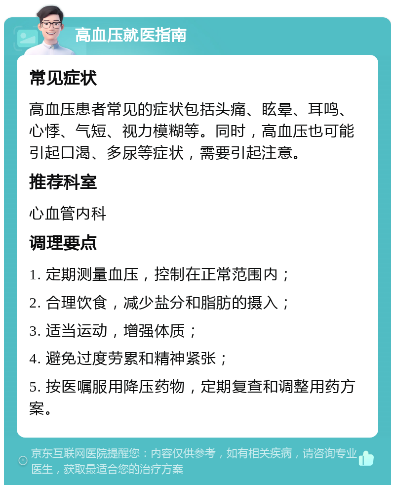 高血压就医指南 常见症状 高血压患者常见的症状包括头痛、眩晕、耳鸣、心悸、气短、视力模糊等。同时，高血压也可能引起口渴、多尿等症状，需要引起注意。 推荐科室 心血管内科 调理要点 1. 定期测量血压，控制在正常范围内； 2. 合理饮食，减少盐分和脂肪的摄入； 3. 适当运动，增强体质； 4. 避免过度劳累和精神紧张； 5. 按医嘱服用降压药物，定期复查和调整用药方案。