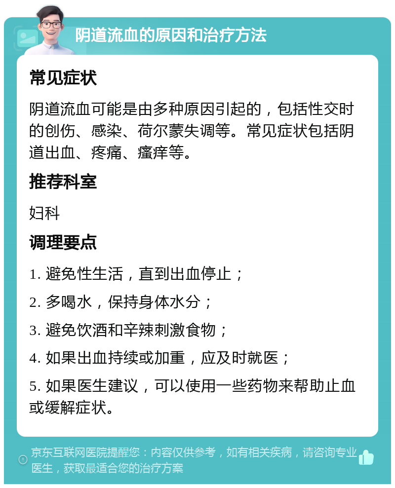 阴道流血的原因和治疗方法 常见症状 阴道流血可能是由多种原因引起的，包括性交时的创伤、感染、荷尔蒙失调等。常见症状包括阴道出血、疼痛、瘙痒等。 推荐科室 妇科 调理要点 1. 避免性生活，直到出血停止； 2. 多喝水，保持身体水分； 3. 避免饮酒和辛辣刺激食物； 4. 如果出血持续或加重，应及时就医； 5. 如果医生建议，可以使用一些药物来帮助止血或缓解症状。