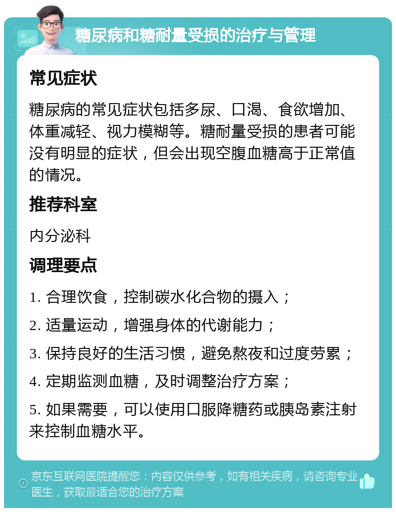 糖尿病和糖耐量受损的治疗与管理 常见症状 糖尿病的常见症状包括多尿、口渴、食欲增加、体重减轻、视力模糊等。糖耐量受损的患者可能没有明显的症状，但会出现空腹血糖高于正常值的情况。 推荐科室 内分泌科 调理要点 1. 合理饮食，控制碳水化合物的摄入； 2. 适量运动，增强身体的代谢能力； 3. 保持良好的生活习惯，避免熬夜和过度劳累； 4. 定期监测血糖，及时调整治疗方案； 5. 如果需要，可以使用口服降糖药或胰岛素注射来控制血糖水平。