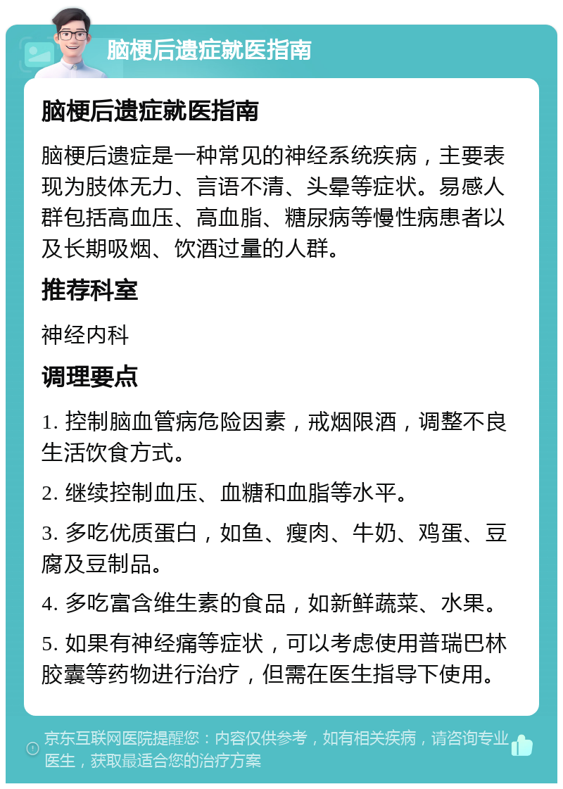 脑梗后遗症就医指南 脑梗后遗症就医指南 脑梗后遗症是一种常见的神经系统疾病，主要表现为肢体无力、言语不清、头晕等症状。易感人群包括高血压、高血脂、糖尿病等慢性病患者以及长期吸烟、饮酒过量的人群。 推荐科室 神经内科 调理要点 1. 控制脑血管病危险因素，戒烟限酒，调整不良生活饮食方式。 2. 继续控制血压、血糖和血脂等水平。 3. 多吃优质蛋白，如鱼、瘦肉、牛奶、鸡蛋、豆腐及豆制品。 4. 多吃富含维生素的食品，如新鲜蔬菜、水果。 5. 如果有神经痛等症状，可以考虑使用普瑞巴林胶囊等药物进行治疗，但需在医生指导下使用。