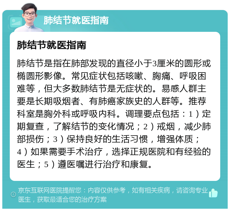 肺结节就医指南 肺结节就医指南 肺结节是指在肺部发现的直径小于3厘米的圆形或椭圆形影像。常见症状包括咳嗽、胸痛、呼吸困难等，但大多数肺结节是无症状的。易感人群主要是长期吸烟者、有肺癌家族史的人群等。推荐科室是胸外科或呼吸内科。调理要点包括：1）定期复查，了解结节的变化情况；2）戒烟，减少肺部损伤；3）保持良好的生活习惯，增强体质；4）如果需要手术治疗，选择正规医院和有经验的医生；5）遵医嘱进行治疗和康复。