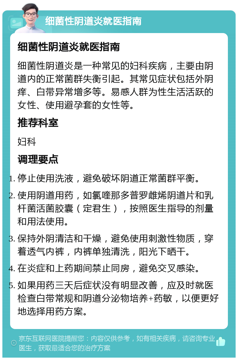 细菌性阴道炎就医指南 细菌性阴道炎就医指南 细菌性阴道炎是一种常见的妇科疾病，主要由阴道内的正常菌群失衡引起。其常见症状包括外阴痒、白带异常增多等。易感人群为性生活活跃的女性、使用避孕套的女性等。 推荐科室 妇科 调理要点 停止使用洗液，避免破坏阴道正常菌群平衡。 使用阴道用药，如氯喹那多普罗雌烯阴道片和乳杆菌活菌胶囊（定君生），按照医生指导的剂量和用法使用。 保持外阴清洁和干燥，避免使用刺激性物质，穿着透气内裤，内裤单独清洗，阳光下晒干。 在炎症和上药期间禁止同房，避免交叉感染。 如果用药三天后症状没有明显改善，应及时就医检查白带常规和阴道分泌物培养+药敏，以便更好地选择用药方案。