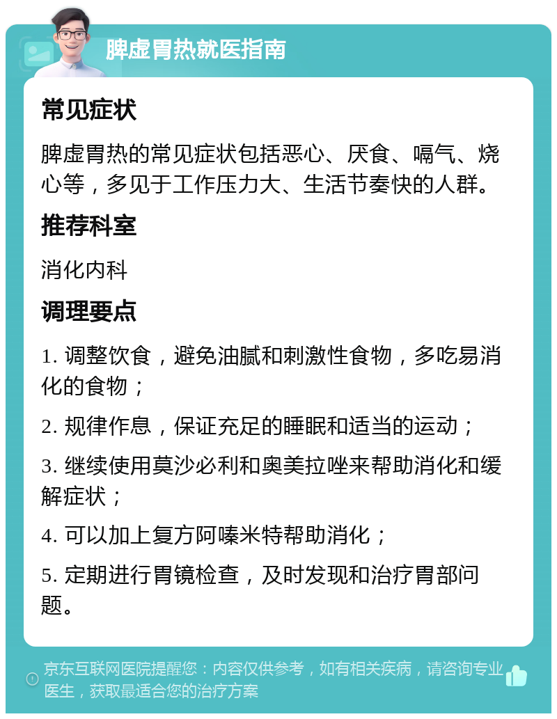 脾虚胃热就医指南 常见症状 脾虚胃热的常见症状包括恶心、厌食、嗝气、烧心等，多见于工作压力大、生活节奏快的人群。 推荐科室 消化内科 调理要点 1. 调整饮食，避免油腻和刺激性食物，多吃易消化的食物； 2. 规律作息，保证充足的睡眠和适当的运动； 3. 继续使用莫沙必利和奥美拉唑来帮助消化和缓解症状； 4. 可以加上复方阿嗪米特帮助消化； 5. 定期进行胃镜检查，及时发现和治疗胃部问题。