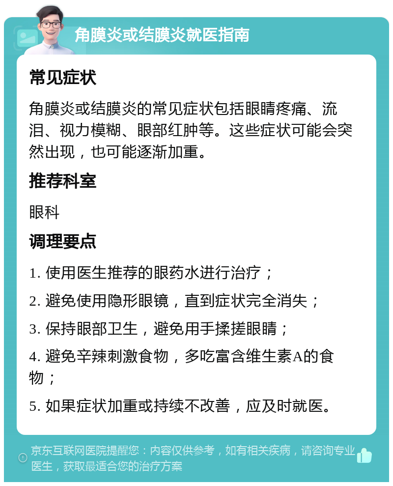 角膜炎或结膜炎就医指南 常见症状 角膜炎或结膜炎的常见症状包括眼睛疼痛、流泪、视力模糊、眼部红肿等。这些症状可能会突然出现，也可能逐渐加重。 推荐科室 眼科 调理要点 1. 使用医生推荐的眼药水进行治疗； 2. 避免使用隐形眼镜，直到症状完全消失； 3. 保持眼部卫生，避免用手揉搓眼睛； 4. 避免辛辣刺激食物，多吃富含维生素A的食物； 5. 如果症状加重或持续不改善，应及时就医。