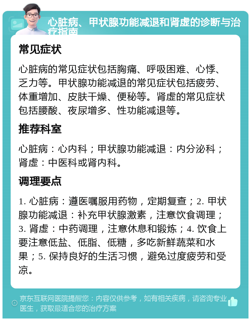 心脏病、甲状腺功能减退和肾虚的诊断与治疗指南 常见症状 心脏病的常见症状包括胸痛、呼吸困难、心悸、乏力等。甲状腺功能减退的常见症状包括疲劳、体重增加、皮肤干燥、便秘等。肾虚的常见症状包括腰酸、夜尿增多、性功能减退等。 推荐科室 心脏病：心内科；甲状腺功能减退：内分泌科；肾虚：中医科或肾内科。 调理要点 1. 心脏病：遵医嘱服用药物，定期复查；2. 甲状腺功能减退：补充甲状腺激素，注意饮食调理；3. 肾虚：中药调理，注意休息和锻炼；4. 饮食上要注意低盐、低脂、低糖，多吃新鲜蔬菜和水果；5. 保持良好的生活习惯，避免过度疲劳和受凉。