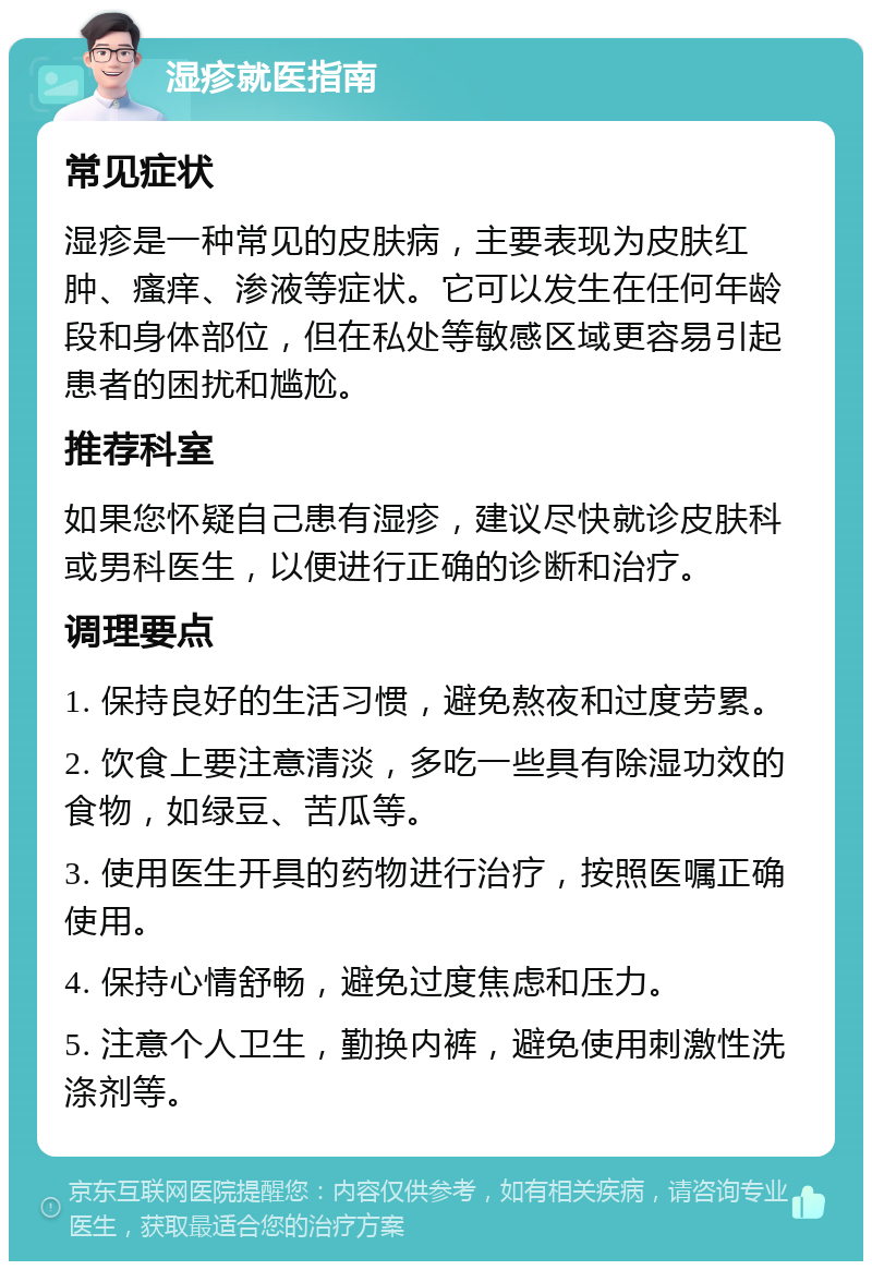 湿疹就医指南 常见症状 湿疹是一种常见的皮肤病，主要表现为皮肤红肿、瘙痒、渗液等症状。它可以发生在任何年龄段和身体部位，但在私处等敏感区域更容易引起患者的困扰和尴尬。 推荐科室 如果您怀疑自己患有湿疹，建议尽快就诊皮肤科或男科医生，以便进行正确的诊断和治疗。 调理要点 1. 保持良好的生活习惯，避免熬夜和过度劳累。 2. 饮食上要注意清淡，多吃一些具有除湿功效的食物，如绿豆、苦瓜等。 3. 使用医生开具的药物进行治疗，按照医嘱正确使用。 4. 保持心情舒畅，避免过度焦虑和压力。 5. 注意个人卫生，勤换内裤，避免使用刺激性洗涤剂等。