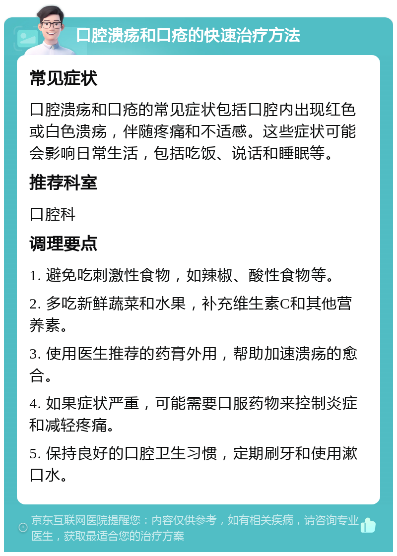 口腔溃疡和口疮的快速治疗方法 常见症状 口腔溃疡和口疮的常见症状包括口腔内出现红色或白色溃疡，伴随疼痛和不适感。这些症状可能会影响日常生活，包括吃饭、说话和睡眠等。 推荐科室 口腔科 调理要点 1. 避免吃刺激性食物，如辣椒、酸性食物等。 2. 多吃新鲜蔬菜和水果，补充维生素C和其他营养素。 3. 使用医生推荐的药膏外用，帮助加速溃疡的愈合。 4. 如果症状严重，可能需要口服药物来控制炎症和减轻疼痛。 5. 保持良好的口腔卫生习惯，定期刷牙和使用漱口水。