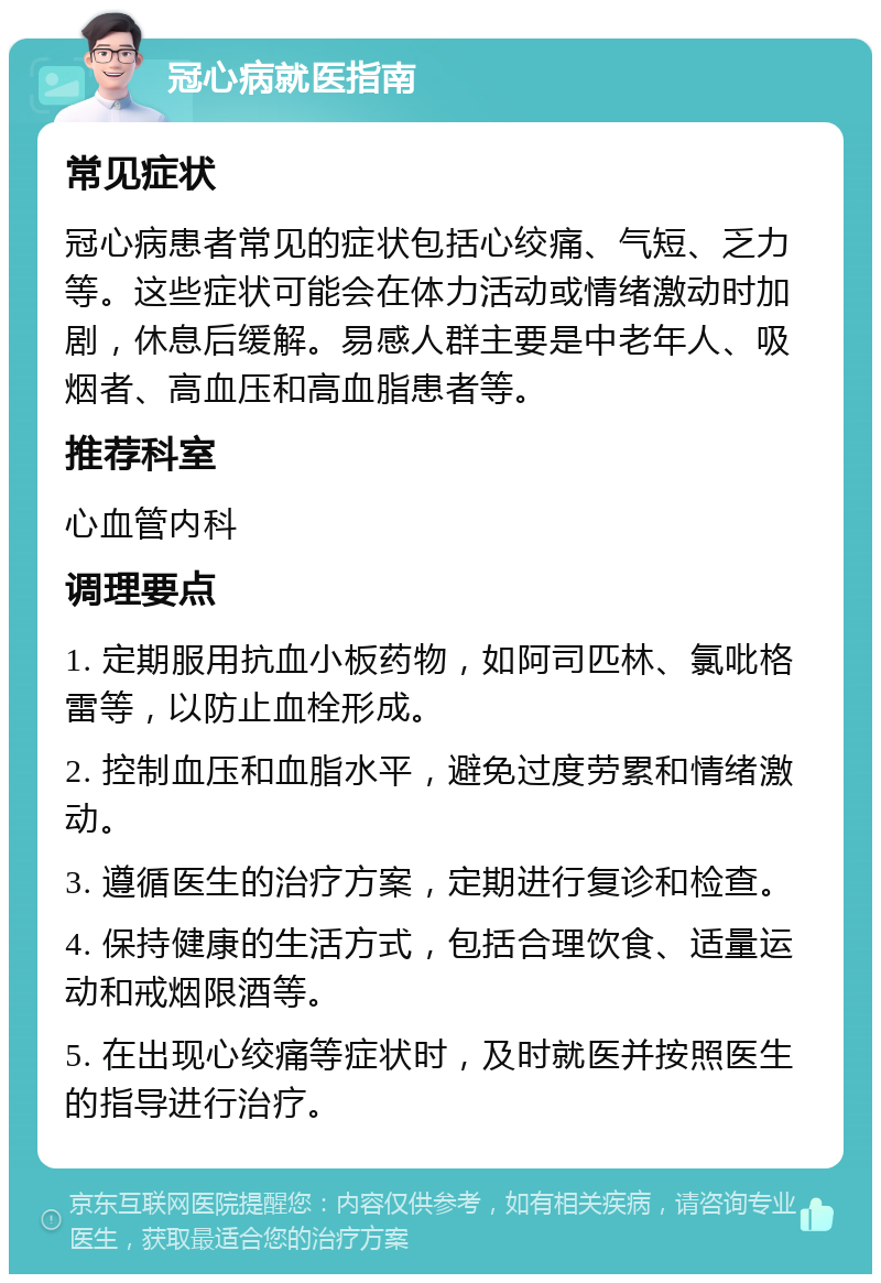 冠心病就医指南 常见症状 冠心病患者常见的症状包括心绞痛、气短、乏力等。这些症状可能会在体力活动或情绪激动时加剧，休息后缓解。易感人群主要是中老年人、吸烟者、高血压和高血脂患者等。 推荐科室 心血管内科 调理要点 1. 定期服用抗血小板药物，如阿司匹林、氯吡格雷等，以防止血栓形成。 2. 控制血压和血脂水平，避免过度劳累和情绪激动。 3. 遵循医生的治疗方案，定期进行复诊和检查。 4. 保持健康的生活方式，包括合理饮食、适量运动和戒烟限酒等。 5. 在出现心绞痛等症状时，及时就医并按照医生的指导进行治疗。