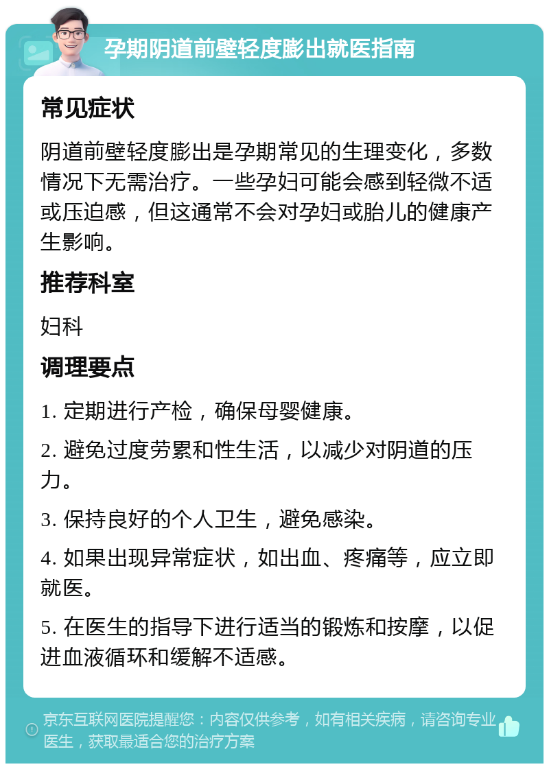 孕期阴道前壁轻度膨出就医指南 常见症状 阴道前壁轻度膨出是孕期常见的生理变化，多数情况下无需治疗。一些孕妇可能会感到轻微不适或压迫感，但这通常不会对孕妇或胎儿的健康产生影响。 推荐科室 妇科 调理要点 1. 定期进行产检，确保母婴健康。 2. 避免过度劳累和性生活，以减少对阴道的压力。 3. 保持良好的个人卫生，避免感染。 4. 如果出现异常症状，如出血、疼痛等，应立即就医。 5. 在医生的指导下进行适当的锻炼和按摩，以促进血液循环和缓解不适感。