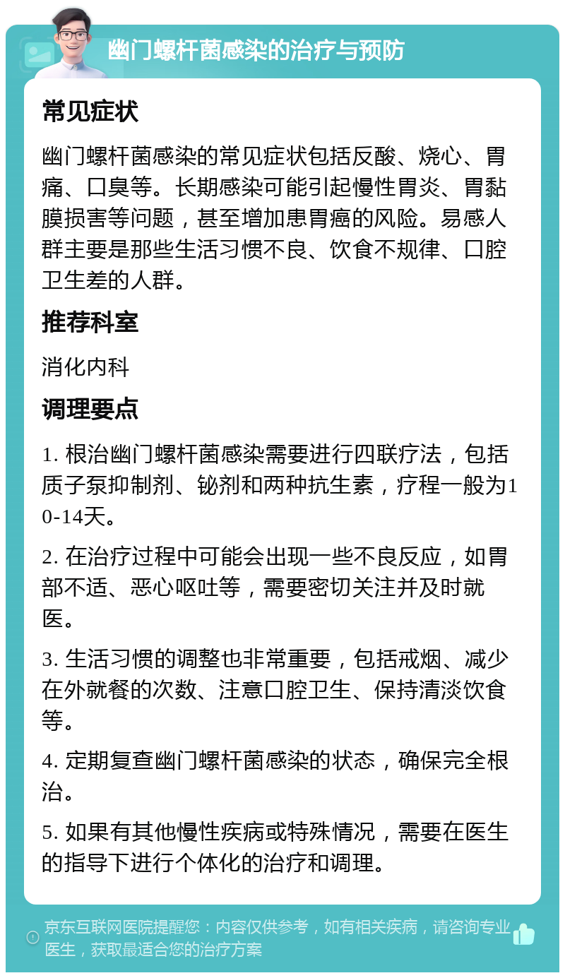 幽门螺杆菌感染的治疗与预防 常见症状 幽门螺杆菌感染的常见症状包括反酸、烧心、胃痛、口臭等。长期感染可能引起慢性胃炎、胃黏膜损害等问题，甚至增加患胃癌的风险。易感人群主要是那些生活习惯不良、饮食不规律、口腔卫生差的人群。 推荐科室 消化内科 调理要点 1. 根治幽门螺杆菌感染需要进行四联疗法，包括质子泵抑制剂、铋剂和两种抗生素，疗程一般为10-14天。 2. 在治疗过程中可能会出现一些不良反应，如胃部不适、恶心呕吐等，需要密切关注并及时就医。 3. 生活习惯的调整也非常重要，包括戒烟、减少在外就餐的次数、注意口腔卫生、保持清淡饮食等。 4. 定期复查幽门螺杆菌感染的状态，确保完全根治。 5. 如果有其他慢性疾病或特殊情况，需要在医生的指导下进行个体化的治疗和调理。