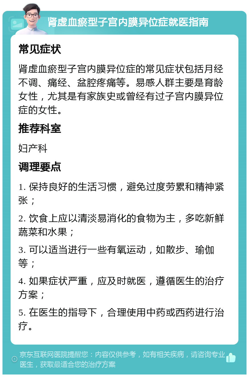 肾虚血瘀型子宫内膜异位症就医指南 常见症状 肾虚血瘀型子宫内膜异位症的常见症状包括月经不调、痛经、盆腔疼痛等。易感人群主要是育龄女性，尤其是有家族史或曾经有过子宫内膜异位症的女性。 推荐科室 妇产科 调理要点 1. 保持良好的生活习惯，避免过度劳累和精神紧张； 2. 饮食上应以清淡易消化的食物为主，多吃新鲜蔬菜和水果； 3. 可以适当进行一些有氧运动，如散步、瑜伽等； 4. 如果症状严重，应及时就医，遵循医生的治疗方案； 5. 在医生的指导下，合理使用中药或西药进行治疗。