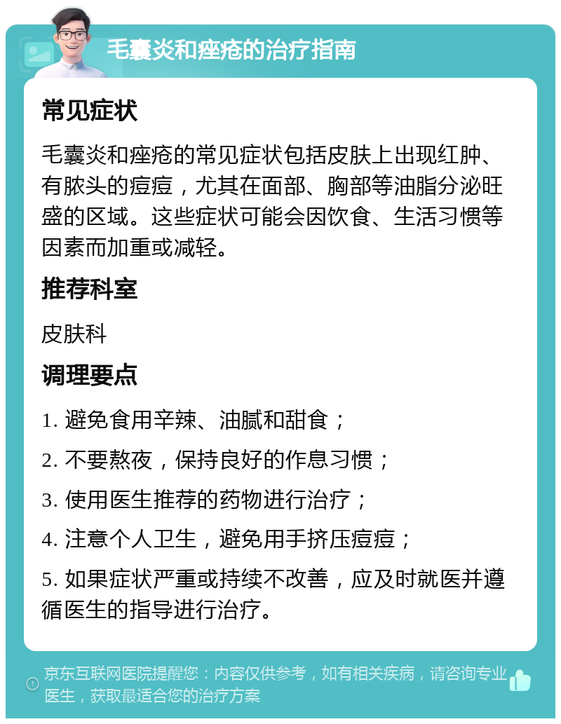 毛囊炎和痤疮的治疗指南 常见症状 毛囊炎和痤疮的常见症状包括皮肤上出现红肿、有脓头的痘痘，尤其在面部、胸部等油脂分泌旺盛的区域。这些症状可能会因饮食、生活习惯等因素而加重或减轻。 推荐科室 皮肤科 调理要点 1. 避免食用辛辣、油腻和甜食； 2. 不要熬夜，保持良好的作息习惯； 3. 使用医生推荐的药物进行治疗； 4. 注意个人卫生，避免用手挤压痘痘； 5. 如果症状严重或持续不改善，应及时就医并遵循医生的指导进行治疗。