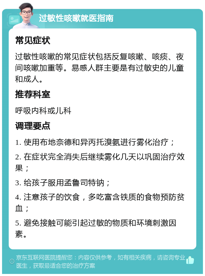 过敏性咳嗽就医指南 常见症状 过敏性咳嗽的常见症状包括反复咳嗽、咳痰、夜间咳嗽加重等。易感人群主要是有过敏史的儿童和成人。 推荐科室 呼吸内科或儿科 调理要点 1. 使用布地奈德和异丙托溴氨进行雾化治疗； 2. 在症状完全消失后继续雾化几天以巩固治疗效果； 3. 给孩子服用孟鲁司特钠； 4. 注意孩子的饮食，多吃富含铁质的食物预防贫血； 5. 避免接触可能引起过敏的物质和环境刺激因素。