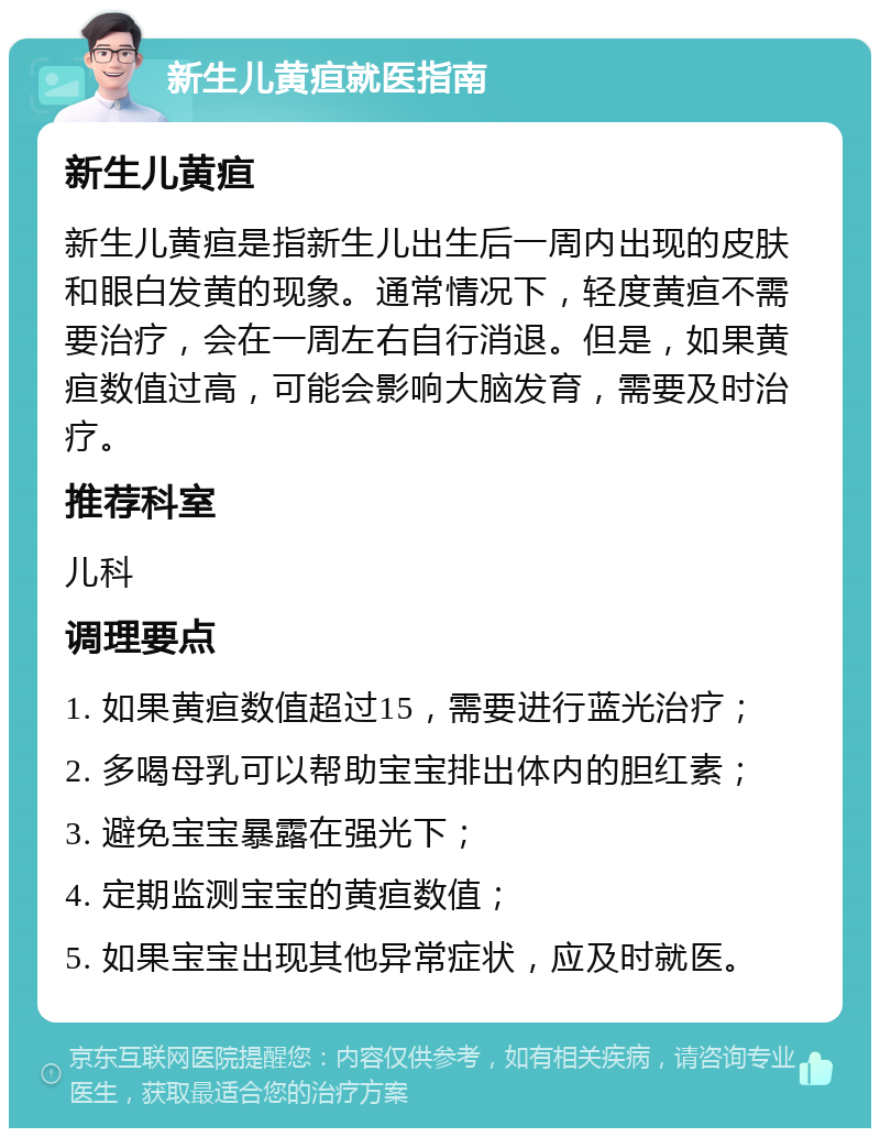 新生儿黄疸就医指南 新生儿黄疸 新生儿黄疸是指新生儿出生后一周内出现的皮肤和眼白发黄的现象。通常情况下，轻度黄疸不需要治疗，会在一周左右自行消退。但是，如果黄疸数值过高，可能会影响大脑发育，需要及时治疗。 推荐科室 儿科 调理要点 1. 如果黄疸数值超过15，需要进行蓝光治疗； 2. 多喝母乳可以帮助宝宝排出体内的胆红素； 3. 避免宝宝暴露在强光下； 4. 定期监测宝宝的黄疸数值； 5. 如果宝宝出现其他异常症状，应及时就医。