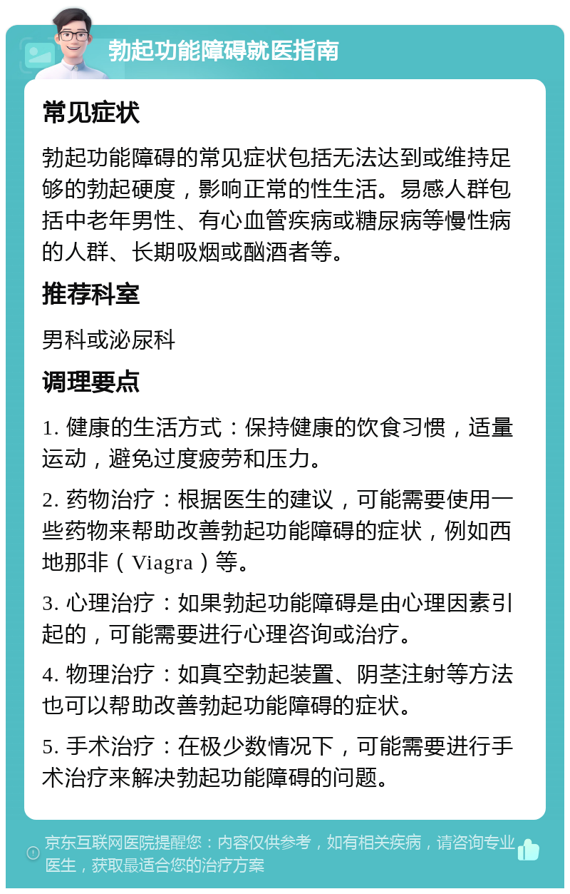 勃起功能障碍就医指南 常见症状 勃起功能障碍的常见症状包括无法达到或维持足够的勃起硬度，影响正常的性生活。易感人群包括中老年男性、有心血管疾病或糖尿病等慢性病的人群、长期吸烟或酗酒者等。 推荐科室 男科或泌尿科 调理要点 1. 健康的生活方式：保持健康的饮食习惯，适量运动，避免过度疲劳和压力。 2. 药物治疗：根据医生的建议，可能需要使用一些药物来帮助改善勃起功能障碍的症状，例如西地那非（Viagra）等。 3. 心理治疗：如果勃起功能障碍是由心理因素引起的，可能需要进行心理咨询或治疗。 4. 物理治疗：如真空勃起装置、阴茎注射等方法也可以帮助改善勃起功能障碍的症状。 5. 手术治疗：在极少数情况下，可能需要进行手术治疗来解决勃起功能障碍的问题。