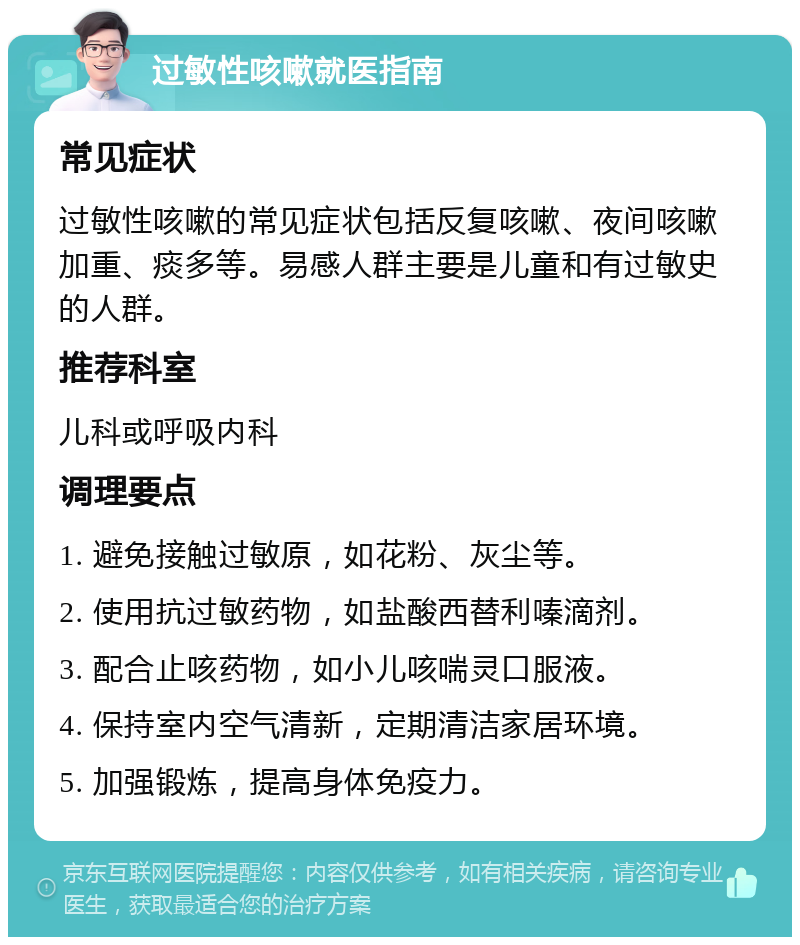 过敏性咳嗽就医指南 常见症状 过敏性咳嗽的常见症状包括反复咳嗽、夜间咳嗽加重、痰多等。易感人群主要是儿童和有过敏史的人群。 推荐科室 儿科或呼吸内科 调理要点 1. 避免接触过敏原，如花粉、灰尘等。 2. 使用抗过敏药物，如盐酸西替利嗪滴剂。 3. 配合止咳药物，如小儿咳喘灵口服液。 4. 保持室内空气清新，定期清洁家居环境。 5. 加强锻炼，提高身体免疫力。