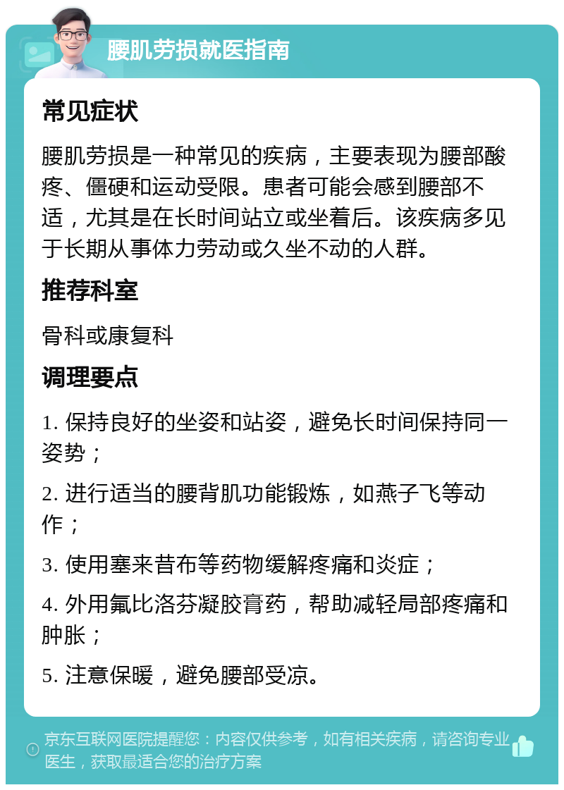 腰肌劳损就医指南 常见症状 腰肌劳损是一种常见的疾病，主要表现为腰部酸疼、僵硬和运动受限。患者可能会感到腰部不适，尤其是在长时间站立或坐着后。该疾病多见于长期从事体力劳动或久坐不动的人群。 推荐科室 骨科或康复科 调理要点 1. 保持良好的坐姿和站姿，避免长时间保持同一姿势； 2. 进行适当的腰背肌功能锻炼，如燕子飞等动作； 3. 使用塞来昔布等药物缓解疼痛和炎症； 4. 外用氟比洛芬凝胶膏药，帮助减轻局部疼痛和肿胀； 5. 注意保暖，避免腰部受凉。