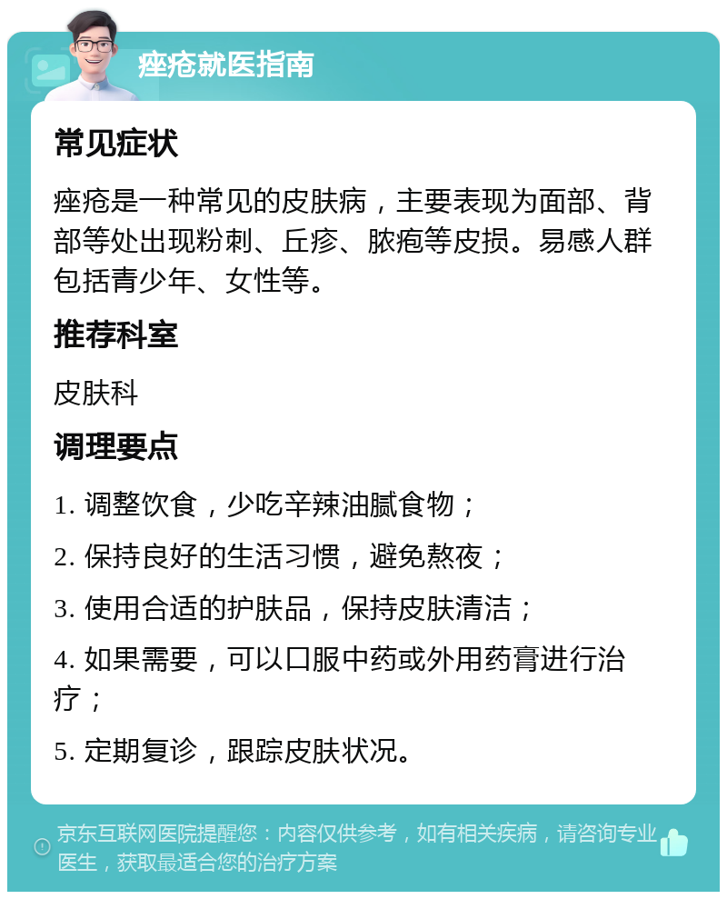 痤疮就医指南 常见症状 痤疮是一种常见的皮肤病，主要表现为面部、背部等处出现粉刺、丘疹、脓疱等皮损。易感人群包括青少年、女性等。 推荐科室 皮肤科 调理要点 1. 调整饮食，少吃辛辣油腻食物； 2. 保持良好的生活习惯，避免熬夜； 3. 使用合适的护肤品，保持皮肤清洁； 4. 如果需要，可以口服中药或外用药膏进行治疗； 5. 定期复诊，跟踪皮肤状况。