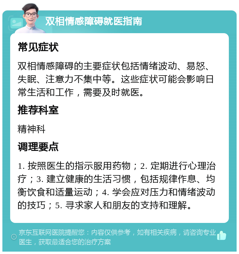 双相情感障碍就医指南 常见症状 双相情感障碍的主要症状包括情绪波动、易怒、失眠、注意力不集中等。这些症状可能会影响日常生活和工作，需要及时就医。 推荐科室 精神科 调理要点 1. 按照医生的指示服用药物；2. 定期进行心理治疗；3. 建立健康的生活习惯，包括规律作息、均衡饮食和适量运动；4. 学会应对压力和情绪波动的技巧；5. 寻求家人和朋友的支持和理解。