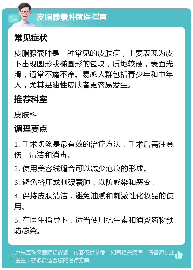 皮脂腺囊肿就医指南 常见症状 皮脂腺囊肿是一种常见的皮肤病，主要表现为皮下出现圆形或椭圆形的包块，质地较硬，表面光滑，通常不痛不痒。易感人群包括青少年和中年人，尤其是油性皮肤者更容易发生。 推荐科室 皮肤科 调理要点 1. 手术切除是最有效的治疗方法，手术后需注意伤口清洁和消毒。 2. 使用美容线缝合可以减少疤痕的形成。 3. 避免挤压或刺破囊肿，以防感染和恶变。 4. 保持皮肤清洁，避免油腻和刺激性化妆品的使用。 5. 在医生指导下，适当使用抗生素和消炎药物预防感染。