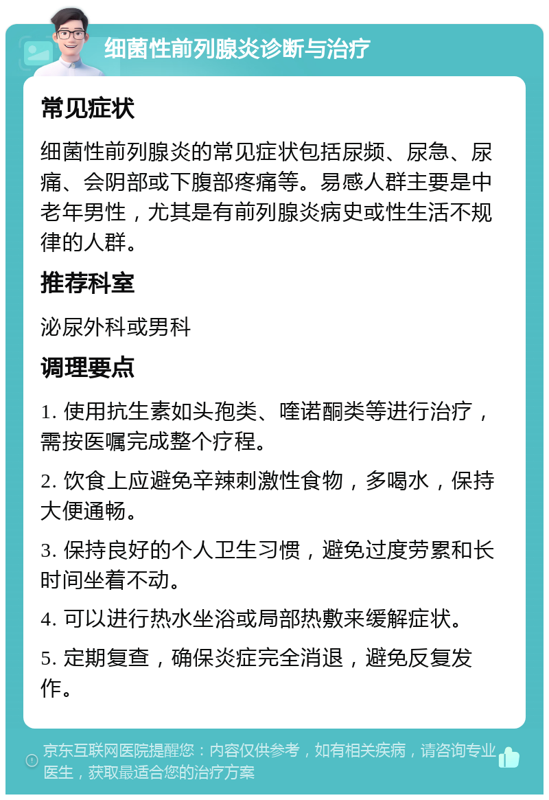 细菌性前列腺炎诊断与治疗 常见症状 细菌性前列腺炎的常见症状包括尿频、尿急、尿痛、会阴部或下腹部疼痛等。易感人群主要是中老年男性，尤其是有前列腺炎病史或性生活不规律的人群。 推荐科室 泌尿外科或男科 调理要点 1. 使用抗生素如头孢类、喹诺酮类等进行治疗，需按医嘱完成整个疗程。 2. 饮食上应避免辛辣刺激性食物，多喝水，保持大便通畅。 3. 保持良好的个人卫生习惯，避免过度劳累和长时间坐着不动。 4. 可以进行热水坐浴或局部热敷来缓解症状。 5. 定期复查，确保炎症完全消退，避免反复发作。