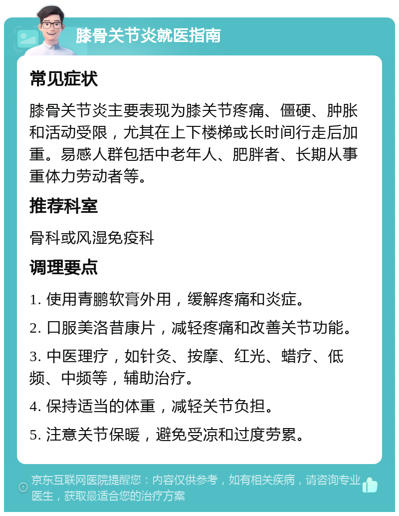 膝骨关节炎就医指南 常见症状 膝骨关节炎主要表现为膝关节疼痛、僵硬、肿胀和活动受限，尤其在上下楼梯或长时间行走后加重。易感人群包括中老年人、肥胖者、长期从事重体力劳动者等。 推荐科室 骨科或风湿免疫科 调理要点 1. 使用青鹏软膏外用，缓解疼痛和炎症。 2. 口服美洛昔康片，减轻疼痛和改善关节功能。 3. 中医理疗，如针灸、按摩、红光、蜡疗、低频、中频等，辅助治疗。 4. 保持适当的体重，减轻关节负担。 5. 注意关节保暖，避免受凉和过度劳累。