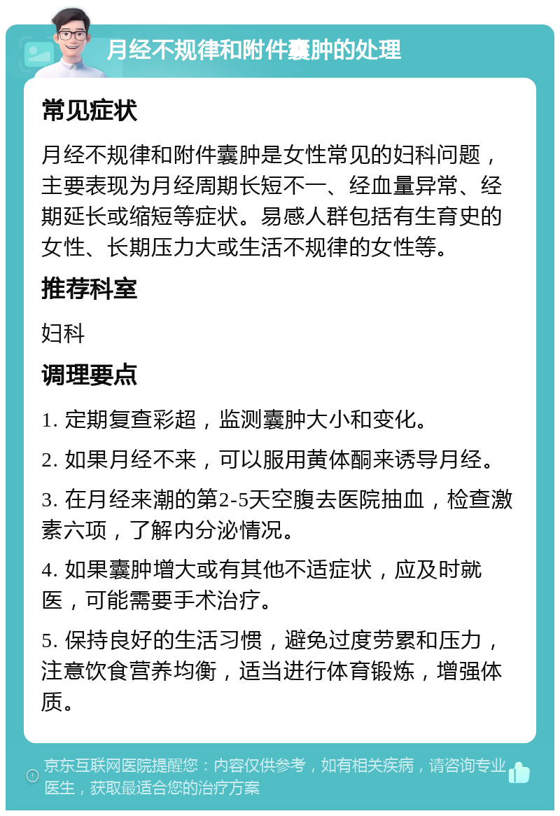 月经不规律和附件囊肿的处理 常见症状 月经不规律和附件囊肿是女性常见的妇科问题，主要表现为月经周期长短不一、经血量异常、经期延长或缩短等症状。易感人群包括有生育史的女性、长期压力大或生活不规律的女性等。 推荐科室 妇科 调理要点 1. 定期复查彩超，监测囊肿大小和变化。 2. 如果月经不来，可以服用黄体酮来诱导月经。 3. 在月经来潮的第2-5天空腹去医院抽血，检查激素六项，了解内分泌情况。 4. 如果囊肿增大或有其他不适症状，应及时就医，可能需要手术治疗。 5. 保持良好的生活习惯，避免过度劳累和压力，注意饮食营养均衡，适当进行体育锻炼，增强体质。