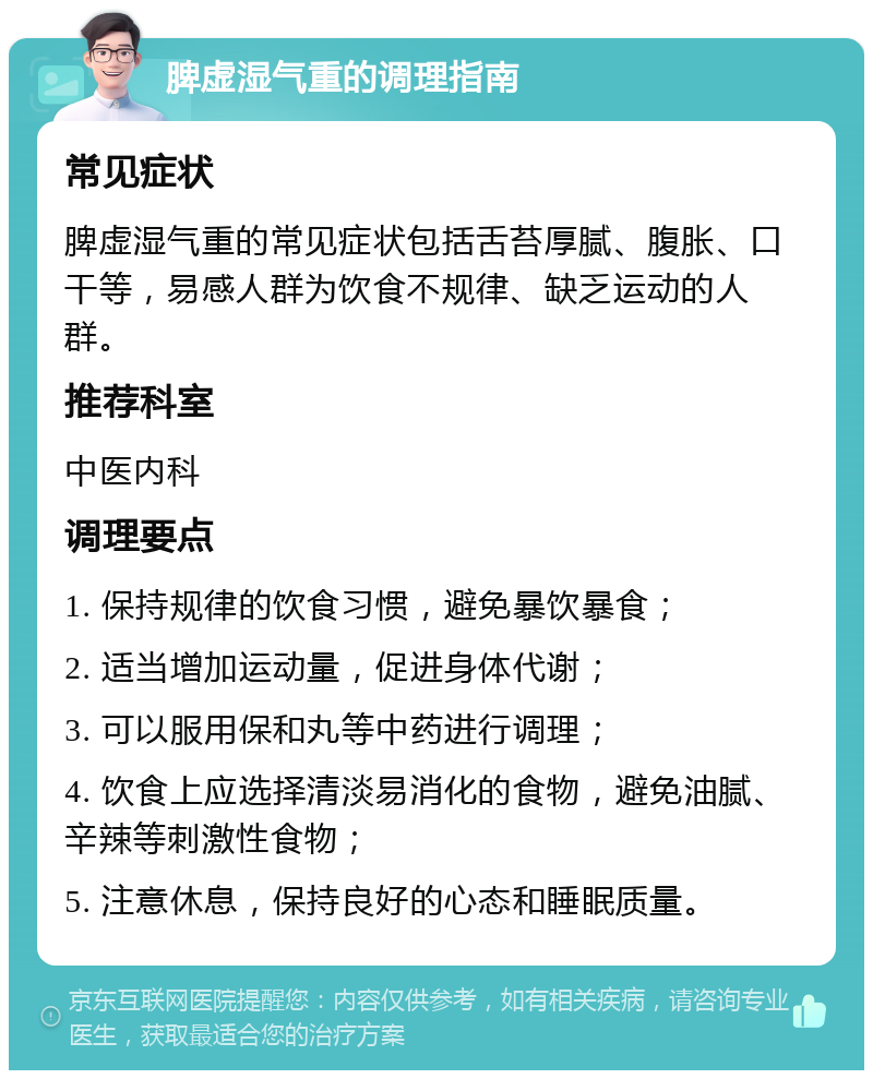 脾虚湿气重的调理指南 常见症状 脾虚湿气重的常见症状包括舌苔厚腻、腹胀、口干等，易感人群为饮食不规律、缺乏运动的人群。 推荐科室 中医内科 调理要点 1. 保持规律的饮食习惯，避免暴饮暴食； 2. 适当增加运动量，促进身体代谢； 3. 可以服用保和丸等中药进行调理； 4. 饮食上应选择清淡易消化的食物，避免油腻、辛辣等刺激性食物； 5. 注意休息，保持良好的心态和睡眠质量。