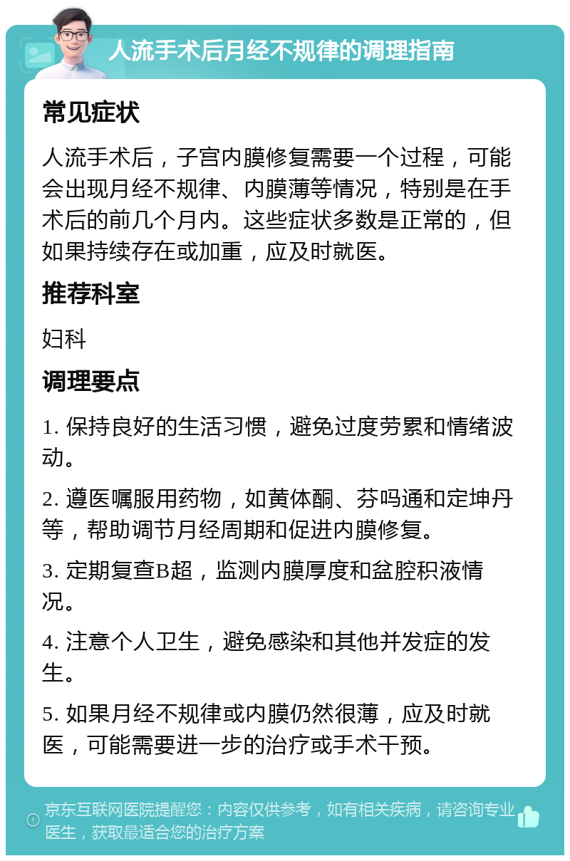 人流手术后月经不规律的调理指南 常见症状 人流手术后，子宫内膜修复需要一个过程，可能会出现月经不规律、内膜薄等情况，特别是在手术后的前几个月内。这些症状多数是正常的，但如果持续存在或加重，应及时就医。 推荐科室 妇科 调理要点 1. 保持良好的生活习惯，避免过度劳累和情绪波动。 2. 遵医嘱服用药物，如黄体酮、芬吗通和定坤丹等，帮助调节月经周期和促进内膜修复。 3. 定期复查B超，监测内膜厚度和盆腔积液情况。 4. 注意个人卫生，避免感染和其他并发症的发生。 5. 如果月经不规律或内膜仍然很薄，应及时就医，可能需要进一步的治疗或手术干预。