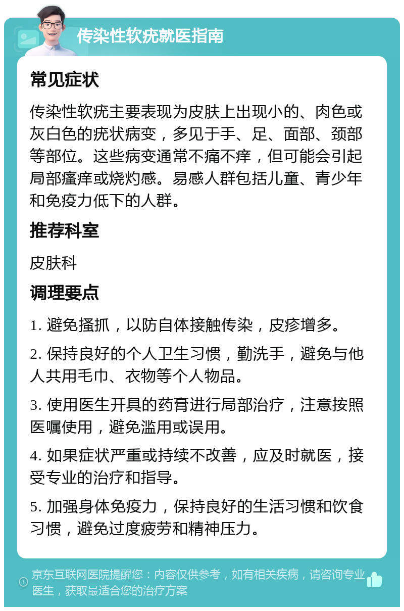 传染性软疣就医指南 常见症状 传染性软疣主要表现为皮肤上出现小的、肉色或灰白色的疣状病变，多见于手、足、面部、颈部等部位。这些病变通常不痛不痒，但可能会引起局部瘙痒或烧灼感。易感人群包括儿童、青少年和免疫力低下的人群。 推荐科室 皮肤科 调理要点 1. 避免搔抓，以防自体接触传染，皮疹增多。 2. 保持良好的个人卫生习惯，勤洗手，避免与他人共用毛巾、衣物等个人物品。 3. 使用医生开具的药膏进行局部治疗，注意按照医嘱使用，避免滥用或误用。 4. 如果症状严重或持续不改善，应及时就医，接受专业的治疗和指导。 5. 加强身体免疫力，保持良好的生活习惯和饮食习惯，避免过度疲劳和精神压力。