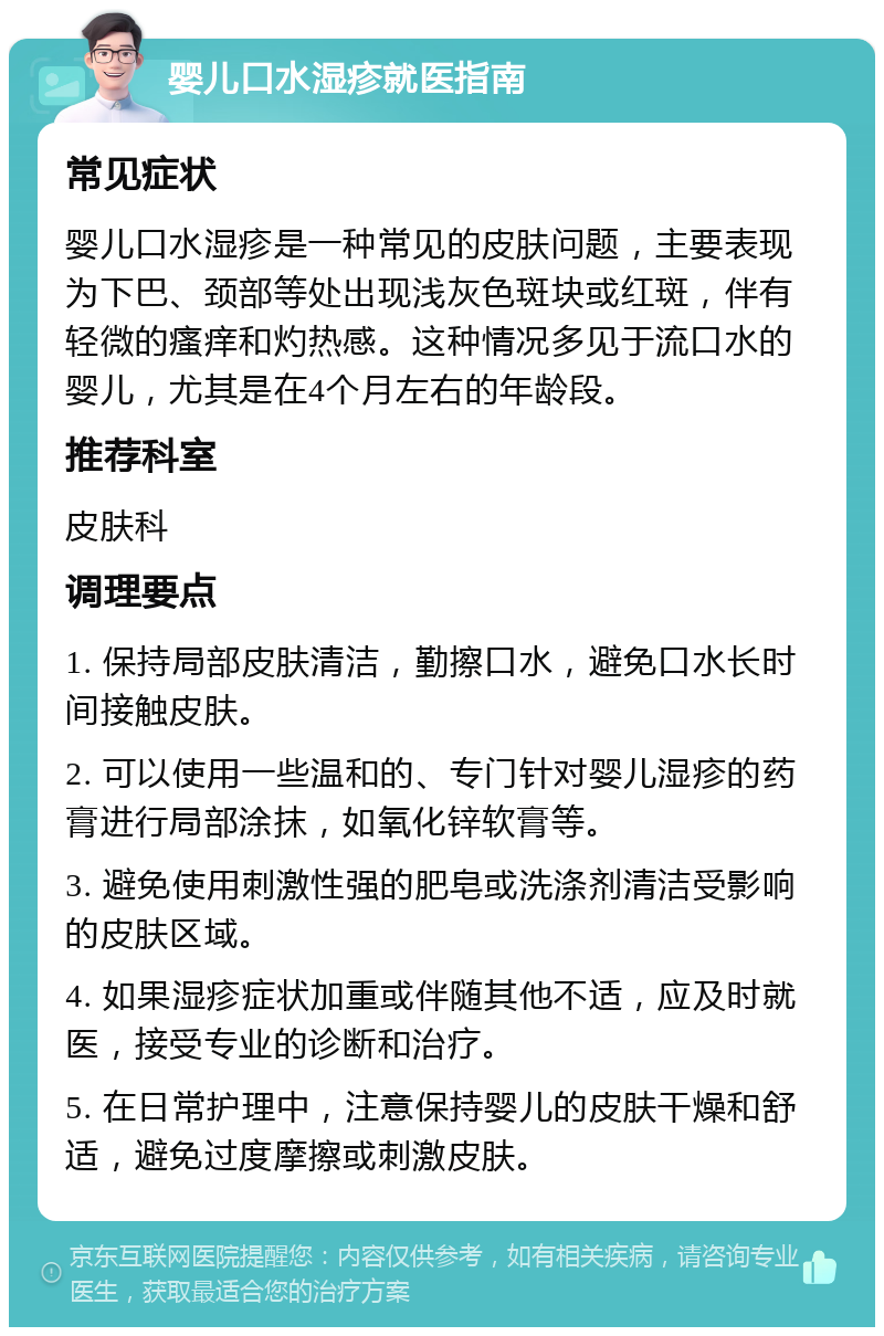 婴儿口水湿疹就医指南 常见症状 婴儿口水湿疹是一种常见的皮肤问题，主要表现为下巴、颈部等处出现浅灰色斑块或红斑，伴有轻微的瘙痒和灼热感。这种情况多见于流口水的婴儿，尤其是在4个月左右的年龄段。 推荐科室 皮肤科 调理要点 1. 保持局部皮肤清洁，勤擦口水，避免口水长时间接触皮肤。 2. 可以使用一些温和的、专门针对婴儿湿疹的药膏进行局部涂抹，如氧化锌软膏等。 3. 避免使用刺激性强的肥皂或洗涤剂清洁受影响的皮肤区域。 4. 如果湿疹症状加重或伴随其他不适，应及时就医，接受专业的诊断和治疗。 5. 在日常护理中，注意保持婴儿的皮肤干燥和舒适，避免过度摩擦或刺激皮肤。