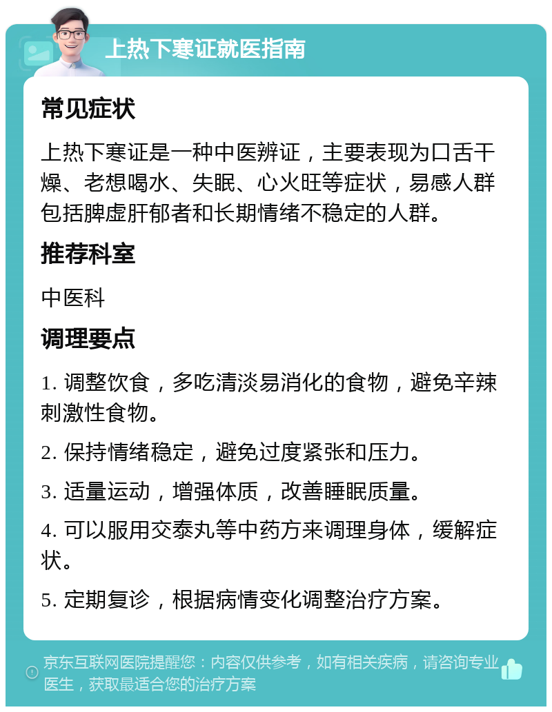 上热下寒证就医指南 常见症状 上热下寒证是一种中医辨证，主要表现为口舌干燥、老想喝水、失眠、心火旺等症状，易感人群包括脾虚肝郁者和长期情绪不稳定的人群。 推荐科室 中医科 调理要点 1. 调整饮食，多吃清淡易消化的食物，避免辛辣刺激性食物。 2. 保持情绪稳定，避免过度紧张和压力。 3. 适量运动，增强体质，改善睡眠质量。 4. 可以服用交泰丸等中药方来调理身体，缓解症状。 5. 定期复诊，根据病情变化调整治疗方案。