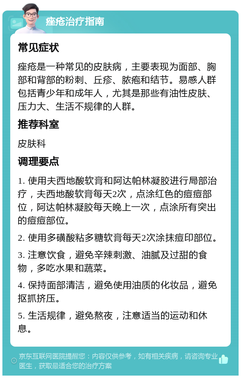 痤疮治疗指南 常见症状 痤疮是一种常见的皮肤病，主要表现为面部、胸部和背部的粉刺、丘疹、脓疱和结节。易感人群包括青少年和成年人，尤其是那些有油性皮肤、压力大、生活不规律的人群。 推荐科室 皮肤科 调理要点 1. 使用夫西地酸软膏和阿达帕林凝胶进行局部治疗，夫西地酸软膏每天2次，点涂红色的痘痘部位，阿达帕林凝胶每天晚上一次，点涂所有突出的痘痘部位。 2. 使用多磺酸粘多糖软膏每天2次涂抹痘印部位。 3. 注意饮食，避免辛辣刺激、油腻及过甜的食物，多吃水果和蔬菜。 4. 保持面部清洁，避免使用油质的化妆品，避免抠抓挤压。 5. 生活规律，避免熬夜，注意适当的运动和休息。