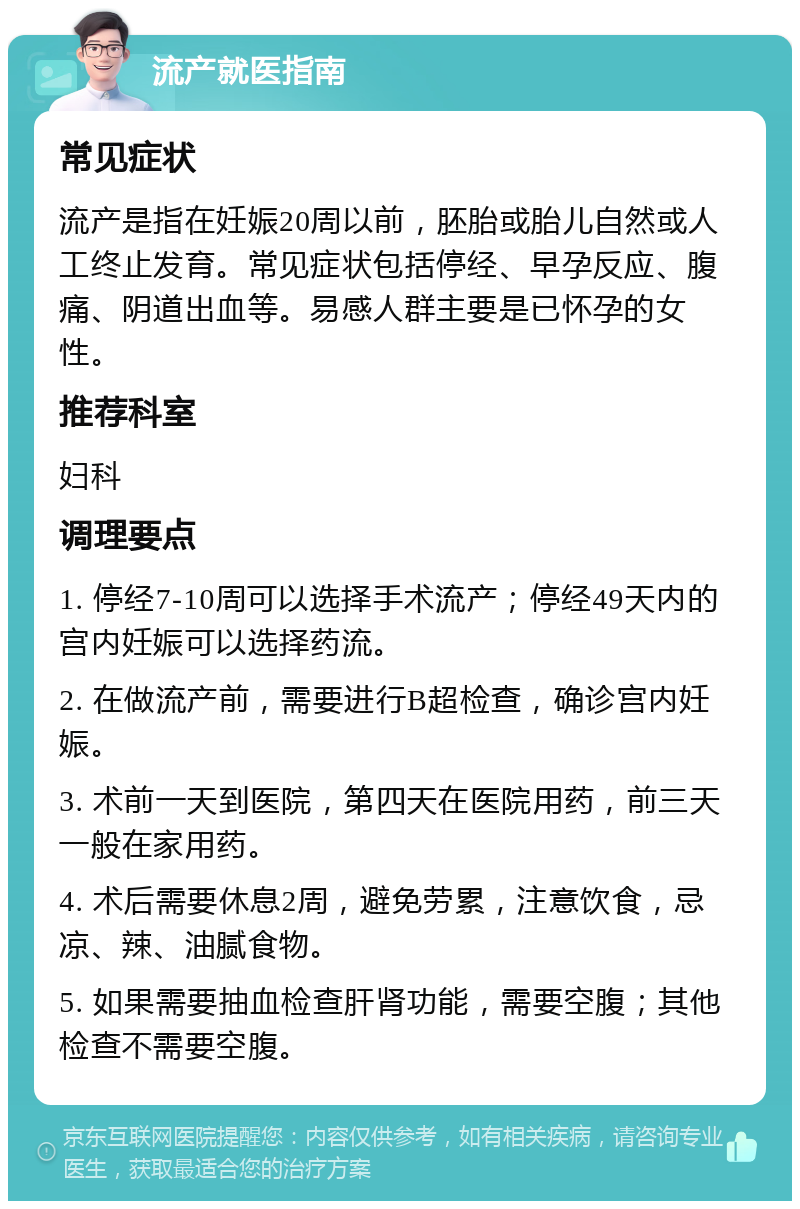 流产就医指南 常见症状 流产是指在妊娠20周以前，胚胎或胎儿自然或人工终止发育。常见症状包括停经、早孕反应、腹痛、阴道出血等。易感人群主要是已怀孕的女性。 推荐科室 妇科 调理要点 1. 停经7-10周可以选择手术流产；停经49天内的宫内妊娠可以选择药流。 2. 在做流产前，需要进行B超检查，确诊宫内妊娠。 3. 术前一天到医院，第四天在医院用药，前三天一般在家用药。 4. 术后需要休息2周，避免劳累，注意饮食，忌凉、辣、油腻食物。 5. 如果需要抽血检查肝肾功能，需要空腹；其他检查不需要空腹。