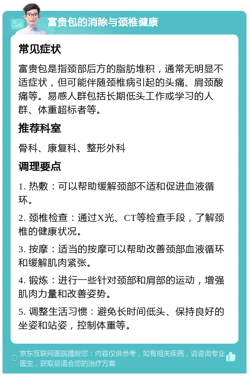 富贵包的消除与颈椎健康 常见症状 富贵包是指颈部后方的脂肪堆积，通常无明显不适症状，但可能伴随颈椎病引起的头痛、肩颈酸痛等。易感人群包括长期低头工作或学习的人群、体重超标者等。 推荐科室 骨科、康复科、整形外科 调理要点 1. 热敷：可以帮助缓解颈部不适和促进血液循环。 2. 颈椎检查：通过X光、CT等检查手段，了解颈椎的健康状况。 3. 按摩：适当的按摩可以帮助改善颈部血液循环和缓解肌肉紧张。 4. 锻炼：进行一些针对颈部和肩部的运动，增强肌肉力量和改善姿势。 5. 调整生活习惯：避免长时间低头、保持良好的坐姿和站姿，控制体重等。