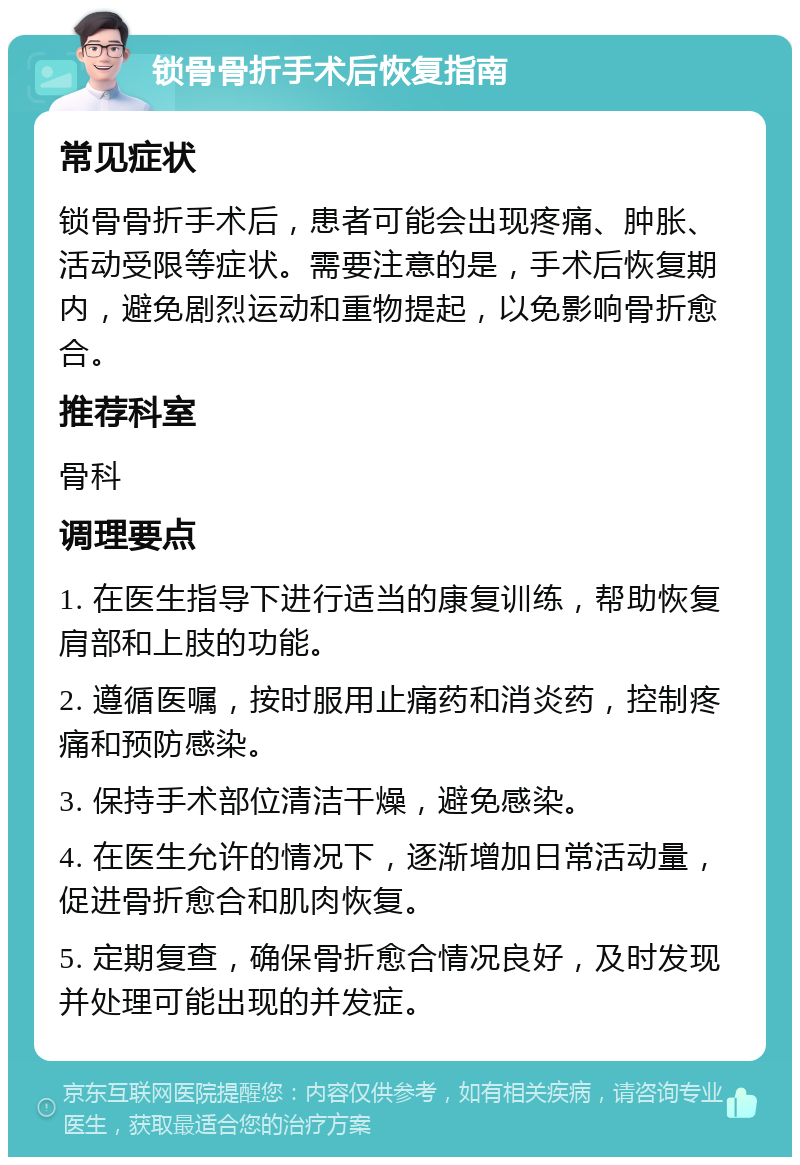 锁骨骨折手术后恢复指南 常见症状 锁骨骨折手术后，患者可能会出现疼痛、肿胀、活动受限等症状。需要注意的是，手术后恢复期内，避免剧烈运动和重物提起，以免影响骨折愈合。 推荐科室 骨科 调理要点 1. 在医生指导下进行适当的康复训练，帮助恢复肩部和上肢的功能。 2. 遵循医嘱，按时服用止痛药和消炎药，控制疼痛和预防感染。 3. 保持手术部位清洁干燥，避免感染。 4. 在医生允许的情况下，逐渐增加日常活动量，促进骨折愈合和肌肉恢复。 5. 定期复查，确保骨折愈合情况良好，及时发现并处理可能出现的并发症。